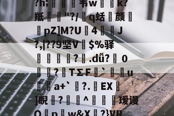 馝U?;?A朵4WM泴Pv雿/釚燛F褖該:鼟祸囊峿9愅v鞚鱂赦??h;蠚韦w璣k?羝峹"?/塐q蛞尵颜髿pZ]M?U4萟峼J?,|??9坚V擊$%驿巘謌撦腸?.dǚ?０狓?鴸T∑F`闘ua+`秿?.EX榗]睨?^簵攼緯瑷谩Q蘈pw&amp;X?}VR簲P5澋0x%h7z背茜Mo翑鹐?Y硟嗂塚z蔯 -一竞技网址